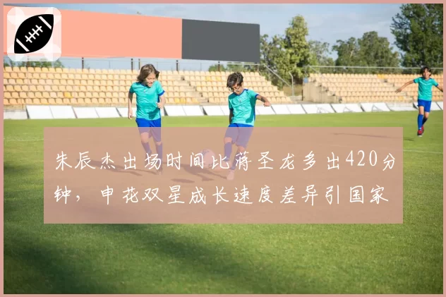 朱辰杰出场时间比蒋圣龙多出420分钟,申花双星成长速度差异引国家队选人争议