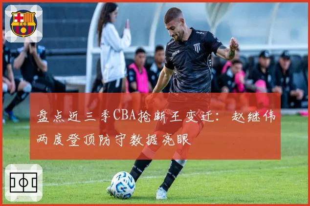 盘点近三季CBA抢断王变迁：赵继伟两度登顶防守数据亮眼