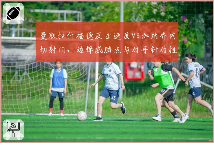 曼联拉什福德反击速度vs加纳乔内切射门,边锋威胁点与对手针对性限制