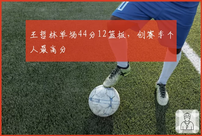 王哲林单场44分12篮板,创赛季个人最高分