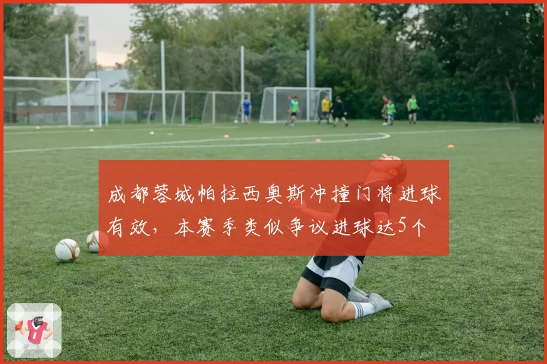 成都蓉城帕拉西奥斯冲撞门将进球有效,本赛季类似争议进球达5个