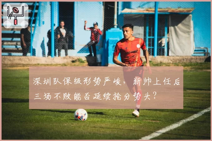 深圳队保级形势严峻,新帅上任后三场不败能否延续抢分势头?