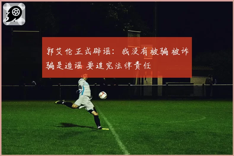 郭艾伦正式辟谣:我没有被骗 被诈骗是造谣 要追究法律责任