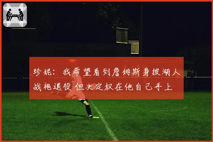 珍妮：我希望看到詹姆斯身披湖人战袍退役 但决定权在他自己手上