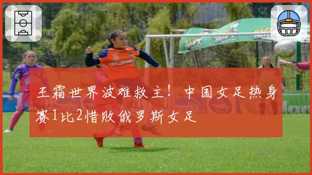 王霜世界波难救主！中国女足热身赛1比2惜败俄罗斯女足